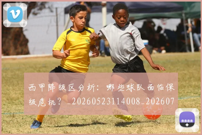 西甲降级区分析：哪些球队面临保级危机？_20260523114008_20260703181942