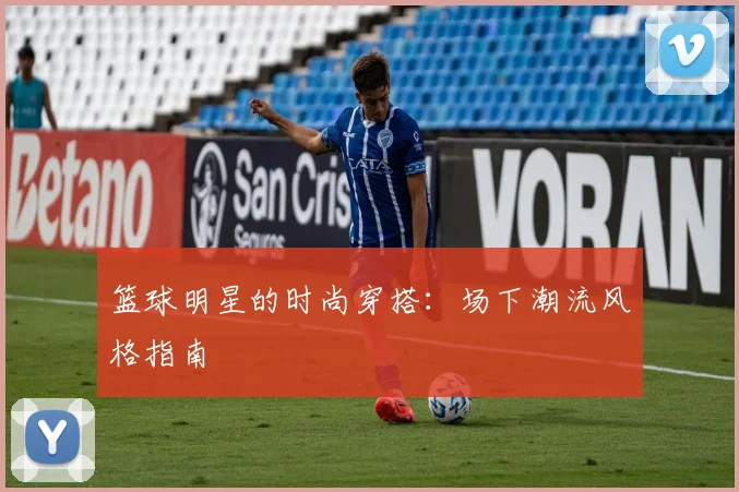 篮球明星的时尚穿搭：场下潮流风格指南