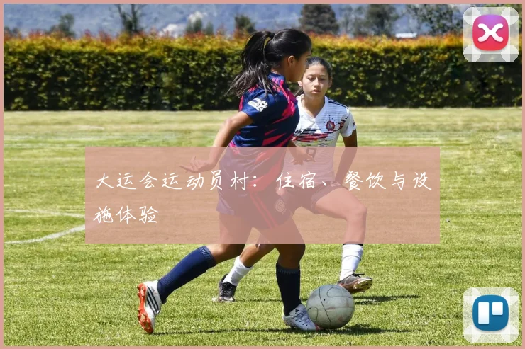 大运会运动员村：住宿、餐饮与设施体验
