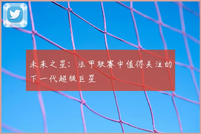 未来之星:法甲联赛中值得关注的下一代超级巨星