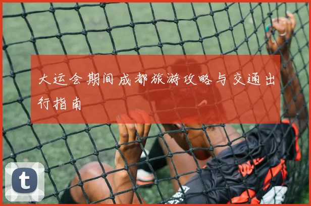 大运会期间成都旅游攻略与交通出行指南