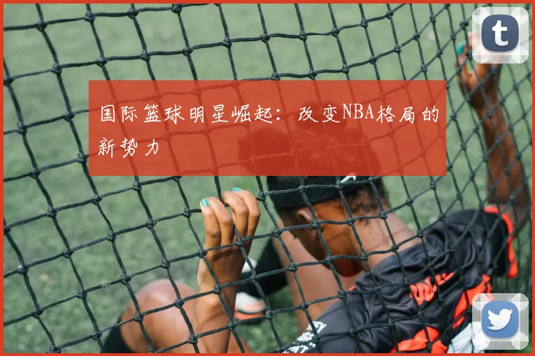 国际篮球明星崛起：改变NBA格局的新势力