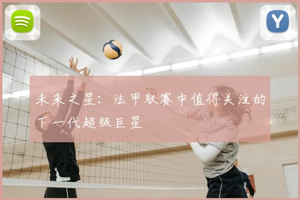 未来之星：法甲联赛中值得关注的下一代超级巨星