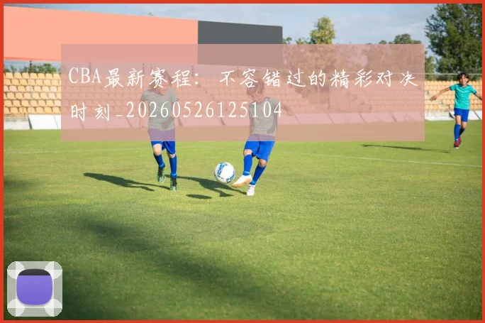 CBA最新赛程：不容错过的精彩对决时刻_20260526125104