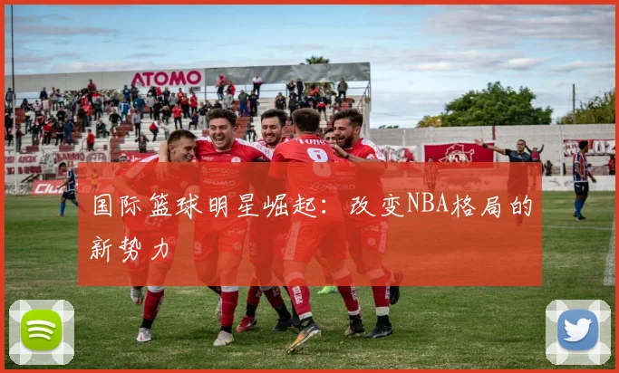 国际篮球明星崛起：改变NBA格局的新势力