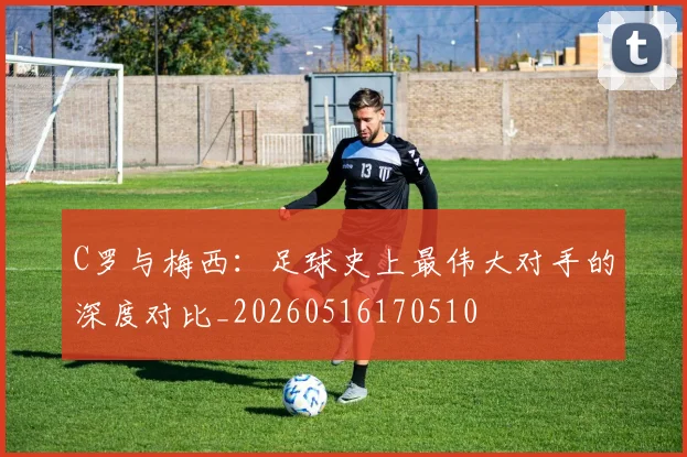 C罗与梅西：足球史上最伟大对手的深度对比_20260516170510