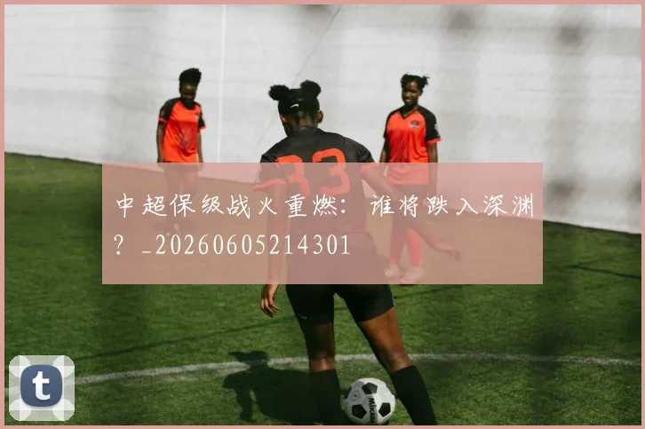 中超保级战火重燃:谁将跌入深渊?_20260605214301