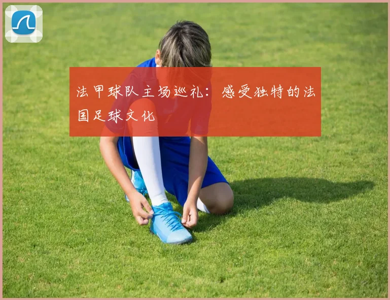 法甲球队主场巡礼：感受独特的法国足球文化