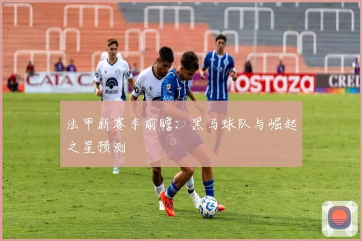 法甲新赛季前瞻：黑马球队与崛起之星预测