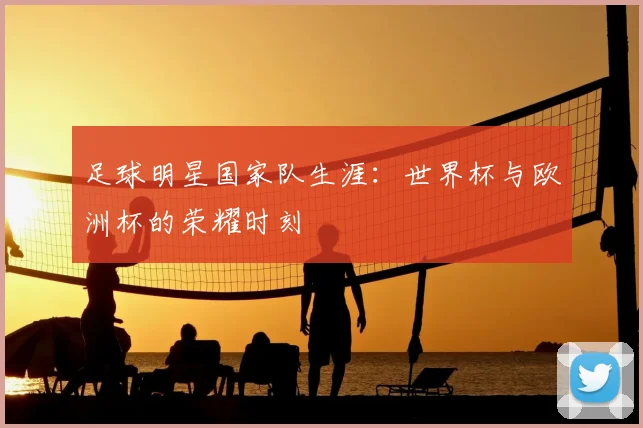 足球明星国家队生涯：世界杯与欧洲杯的荣耀时刻